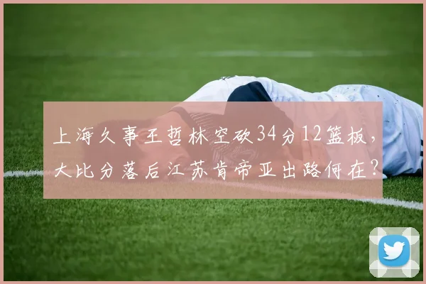 上海久事王哲林空砍34分12篮板,大比分落后江苏肯帝亚出路何在?